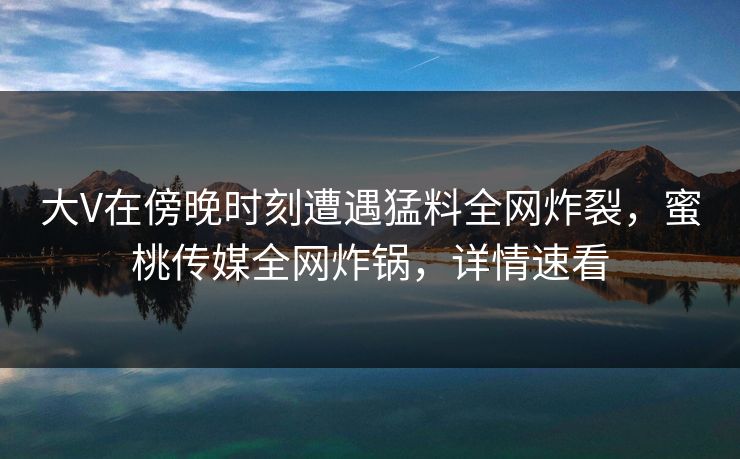 大V在傍晚时刻遭遇猛料全网炸裂,蜜桃传媒全网炸锅,详情速看