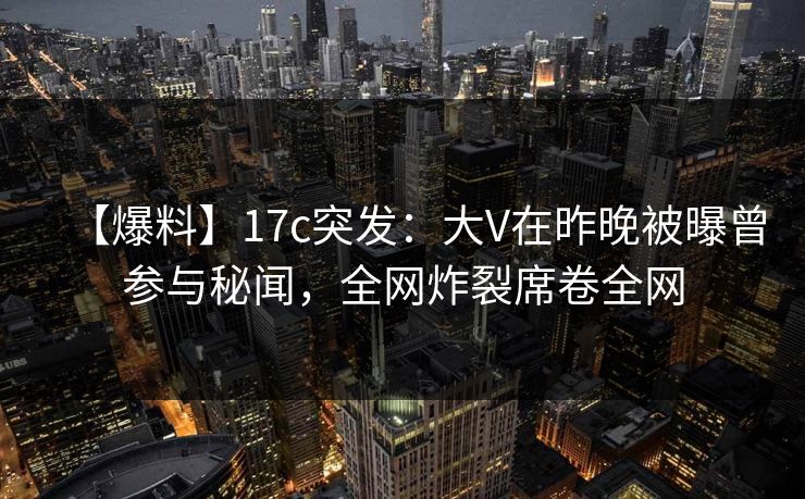 【爆料】17c突发:大V在昨晚被曝曾参与秘闻,全网炸裂席卷全网