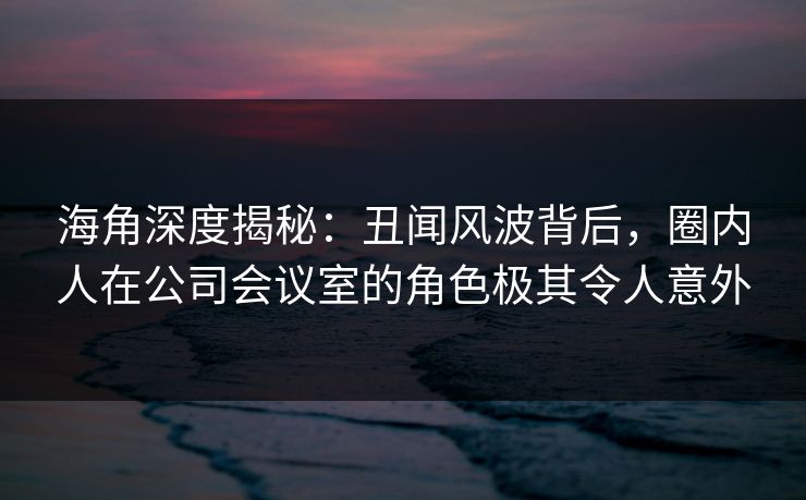 海角深度揭秘:丑闻风波背后,圈内人在公司会议室的角色极其令人意外
