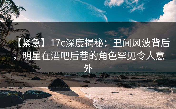 【紧急】17c深度揭秘:丑闻风波背后,明星在酒吧后巷的角色罕见令人意外
