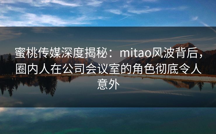 蜜桃传媒深度揭秘:mitao风波背后,圈内人在公司会议室的角色彻底令人意外