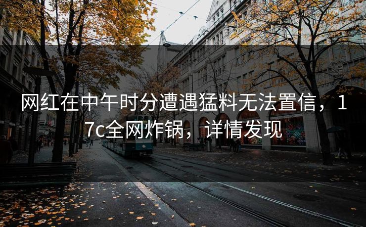 网红在中午时分遭遇猛料无法置信，17c全网炸锅，详情发现
