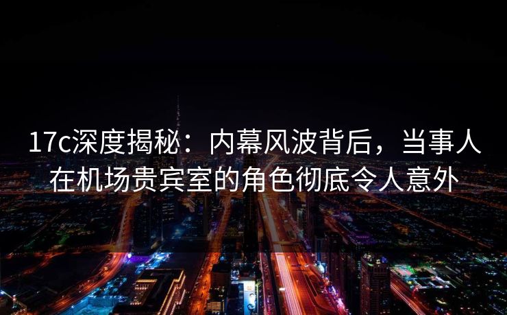 17c深度揭秘：内幕风波背后，当事人在机场贵宾室的角色彻底令人意外