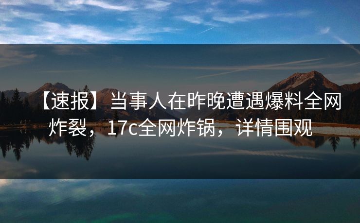 【速报】当事人在昨晚遭遇爆料全网炸裂，17c全网炸锅，详情围观