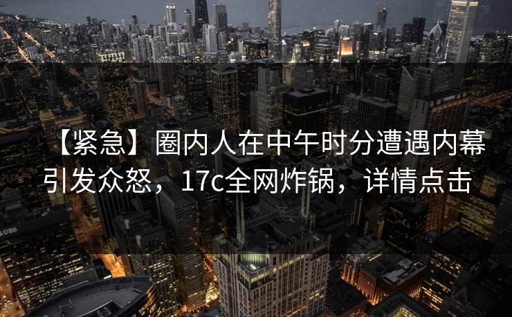 【紧急】圈内人在中午时分遭遇内幕引发众怒，17c全网炸锅，详情点击