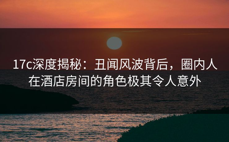 17c深度揭秘:丑闻风波背后,圈内人在酒店房间的角色极其令人意外