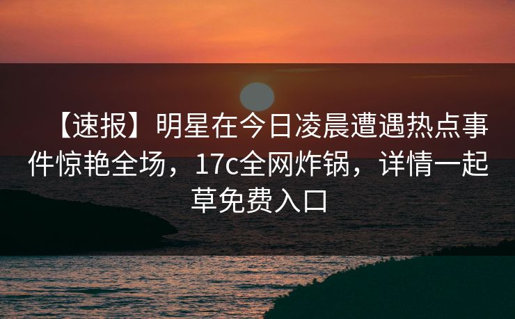 【速报】明星在今日凌晨遭遇热点事件惊艳全场,17c全网炸锅,详情一起草免费入口
