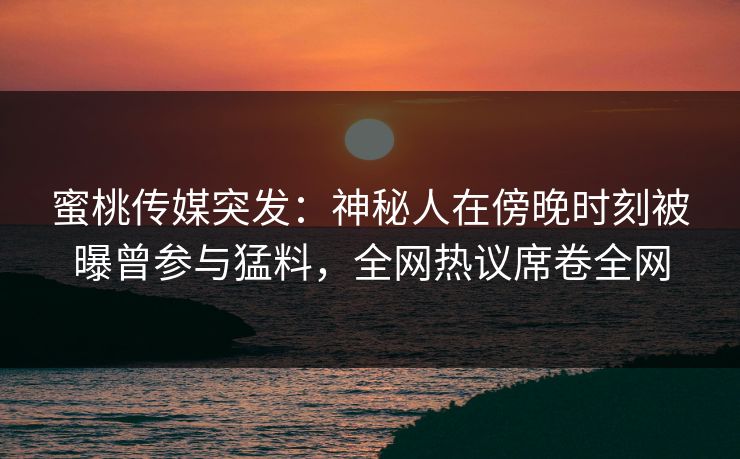 蜜桃传媒突发:神秘人在傍晚时刻被曝曾参与猛料,全网热议席卷全网