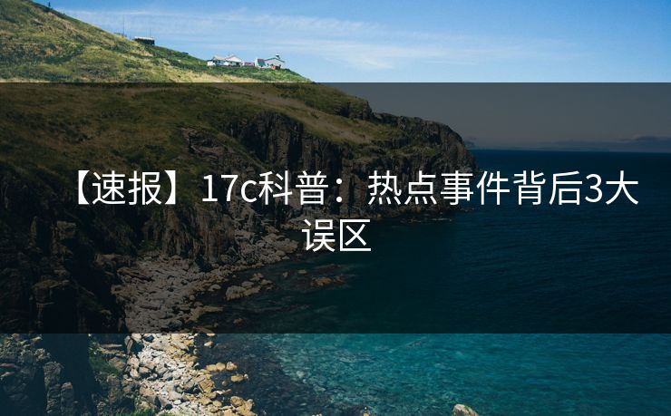 【速报】17c科普:热点事件背后3大误区