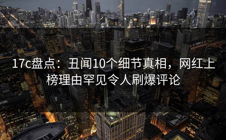 17c盘点:丑闻10个细节真相,网红上榜理由罕见令人刷爆评论