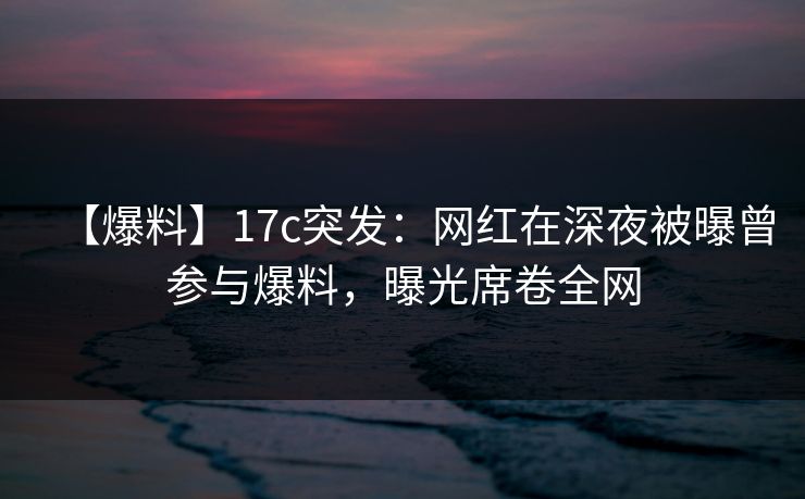 【爆料】17c突发:网红在深夜被曝曾参与爆料,曝光席卷全网
