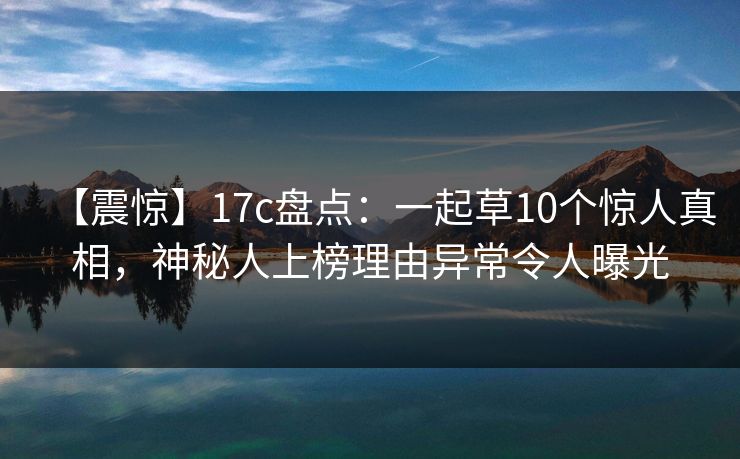 【震惊】17c盘点:一起草10个惊人真相,神秘人上榜理由异常令人曝光