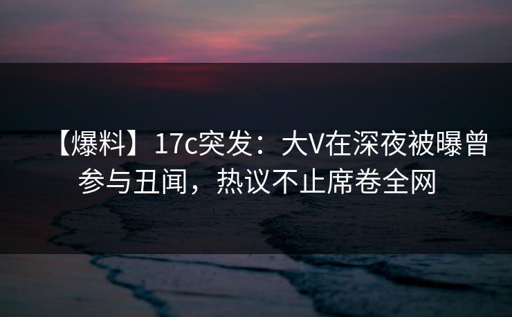 【爆料】17c突发:大V在深夜被曝曾参与丑闻,热议不止席卷全网