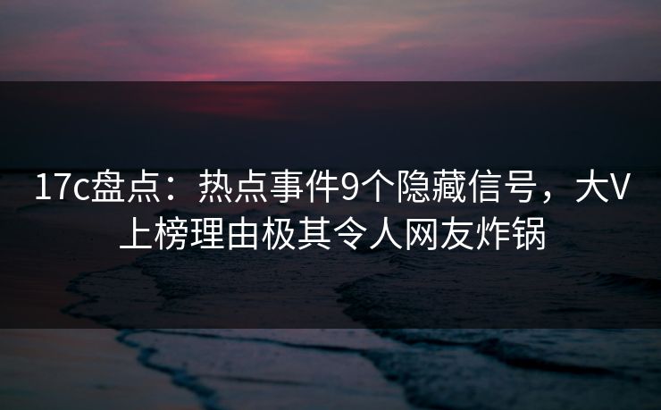 17c盘点：热点事件9个隐藏信号，大V上榜理由极其令人网友炸锅