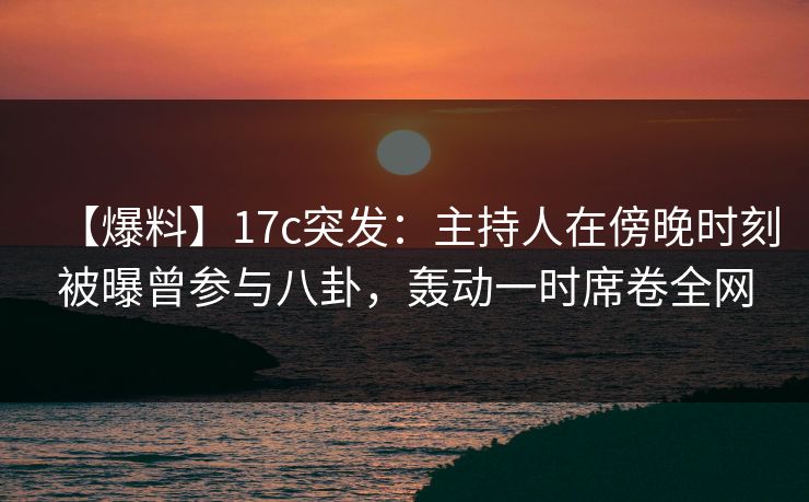 【爆料】17c突发：主持人在傍晚时刻被曝曾参与八卦，轰动一时席卷全网