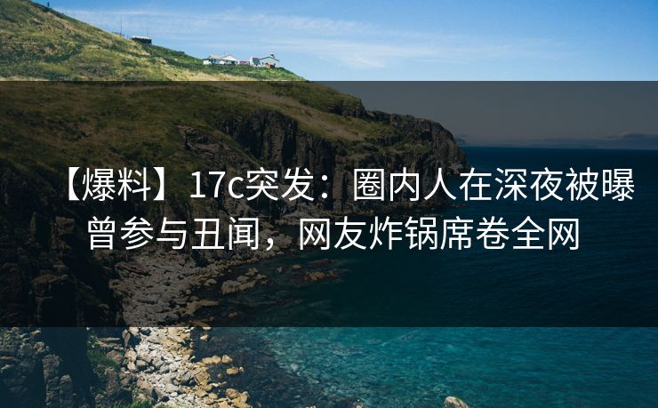 【爆料】17c突发：圈内人在深夜被曝曾参与丑闻，网友炸锅席卷全网