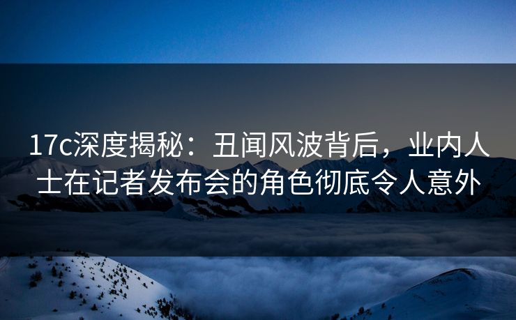 17c深度揭秘:丑闻风波背后,业内人士在记者发布会的角色彻底令人意外