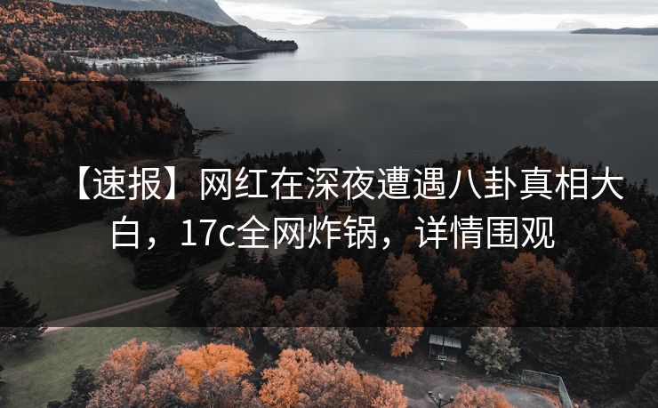 【速报】网红在深夜遭遇八卦真相大白，17c全网炸锅，详情围观