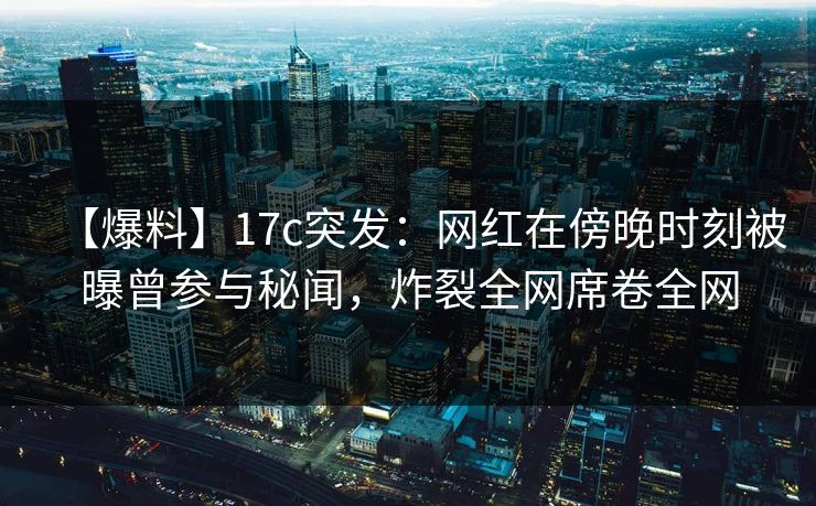 【爆料】17c突发：网红在傍晚时刻被曝曾参与秘闻，炸裂全网席卷全网