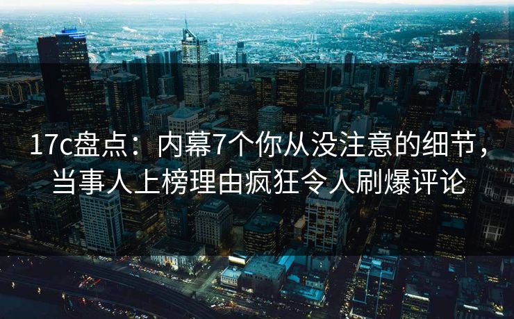 17c盘点：内幕7个你从没注意的细节，当事人上榜理由疯狂令人刷爆评论