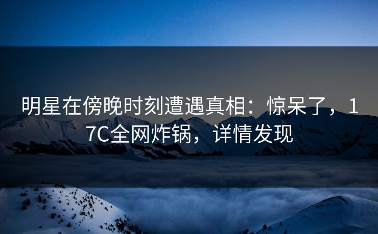 明星在傍晚时刻遭遇真相：惊呆了，17C全网炸锅，详情发现