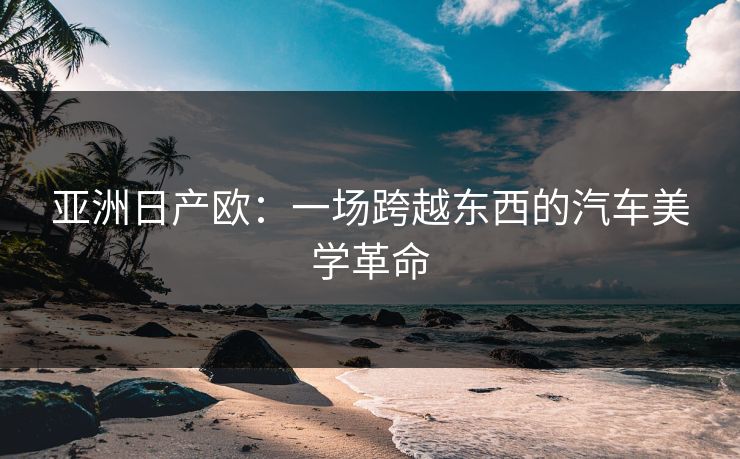 亚洲日产欧:一场跨越东西的汽车美学革命