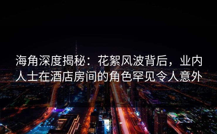 海角深度揭秘:花絮风波背后,业内人士在酒店房间的角色罕见令人意外