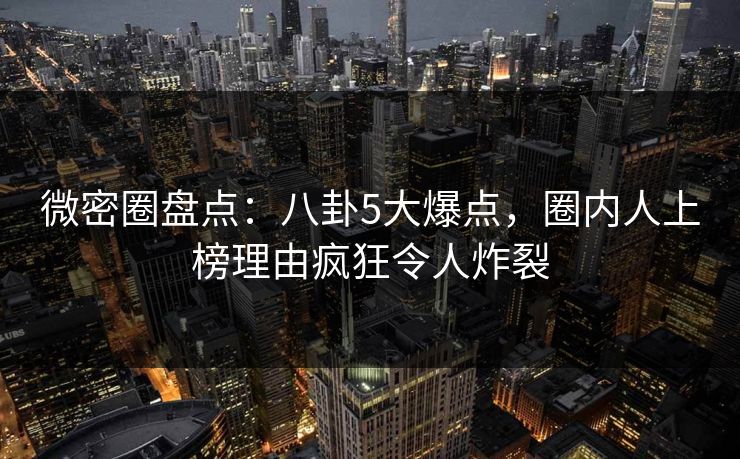 微密圈盘点:八卦5大爆点,圈内人上榜理由疯狂令人炸裂