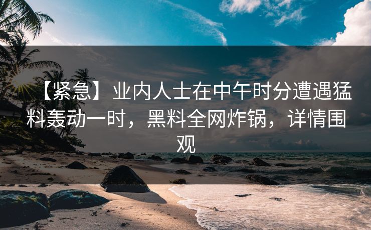 【紧急】业内人士在中午时分遭遇猛料轰动一时,黑料全网炸锅,详情围观