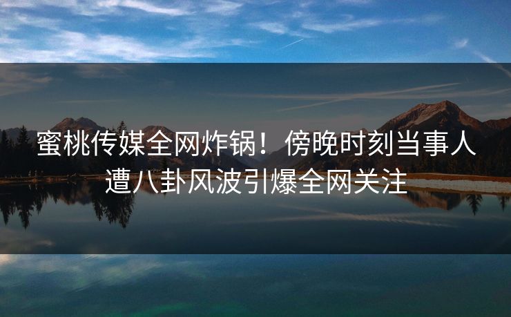 蜜桃传媒全网炸锅!傍晚时刻当事人遭八卦风波引爆全网关注