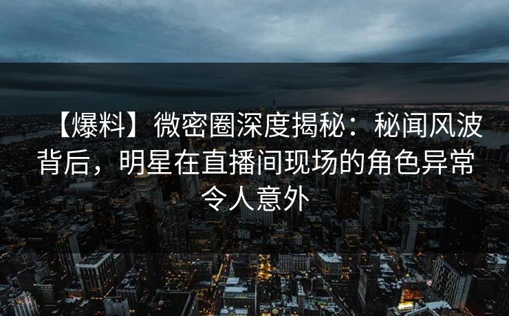 【爆料】微密圈深度揭秘:秘闻风波背后,明星在直播间现场的角色异常令人意外