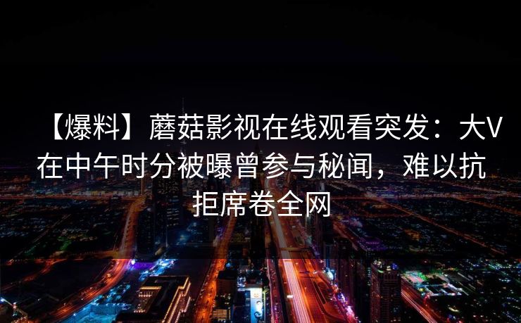 【爆料】蘑菇影视在线观看突发:大V在中午时分被曝曾参与秘闻,难以抗拒席卷全网