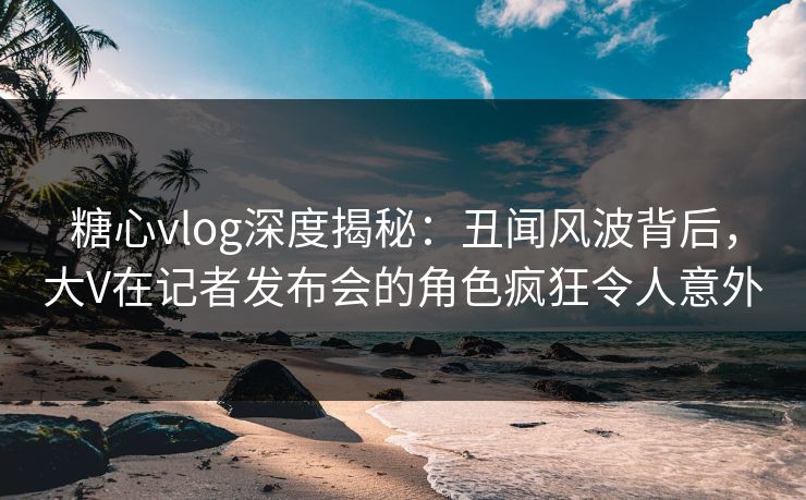 糖心vlog深度揭秘:丑闻风波背后,大V在记者发布会的角色疯狂令人意外