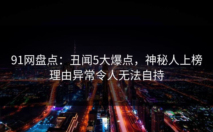 91网盘点：丑闻5大爆点，神秘人上榜理由异常令人无法自持