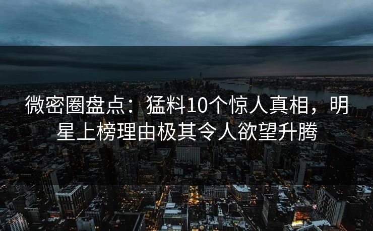 微密圈盘点：猛料10个惊人真相，明星上榜理由极其令人欲望升腾