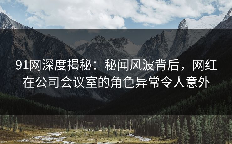 91网深度揭秘:秘闻风波背后,网红在公司会议室的角色异常令人意外