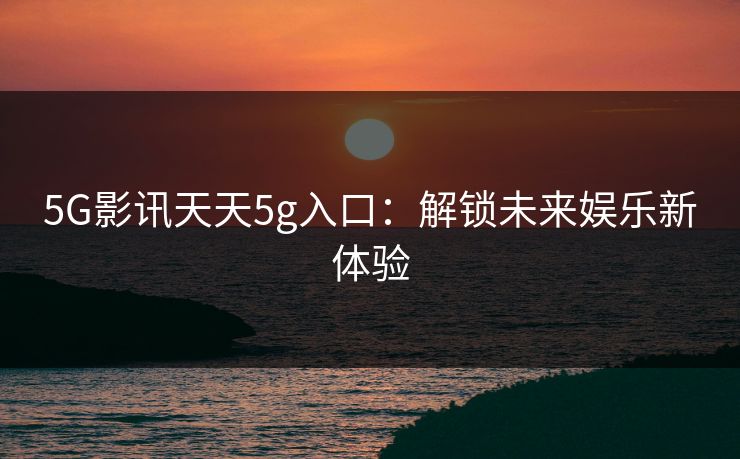 5G影讯天天5g入口:解锁未来娱乐新体验 5G影讯天天5g入口:解锁未来娱乐新体验