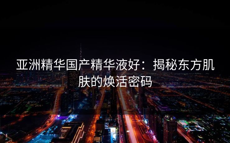 亚洲精华国产精华液好:揭秘东方肌肤的焕活密码 亚洲精华国产精华液好:揭秘东方肌肤的焕活密码