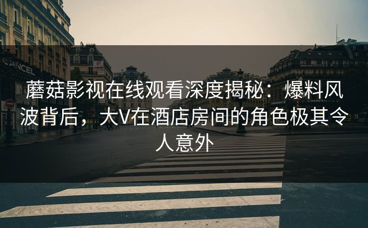 蘑菇影视在线观看深度揭秘:爆料风波背后,大V在酒店房间的角色极其令人意外 蘑菇影视在线观看深度揭秘:爆料风波背后,大V在酒店房间的角色极其令人意外