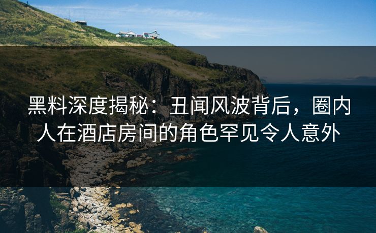 黑料深度揭秘:丑闻风波背后,圈内人在酒店房间的角色罕见令人意外 黑料深度揭秘:丑闻风波背后,圈内人在酒店房间的角色罕见令人意外