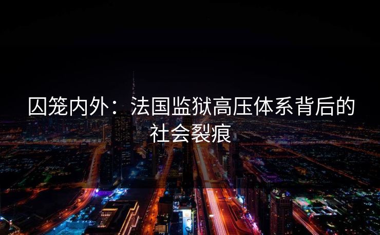 囚笼内外:法国监狱高压体系背后的社会裂痕 囚笼内外:法国监狱高压体系背后的社会裂痕