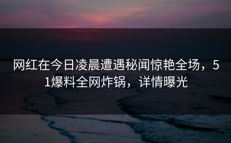网红在今日凌晨遭遇秘闻惊艳全场,51爆料全网炸锅,详情曝光 网红在今日凌晨遭遇秘闻惊艳全场,51爆料全网炸锅,详情曝光