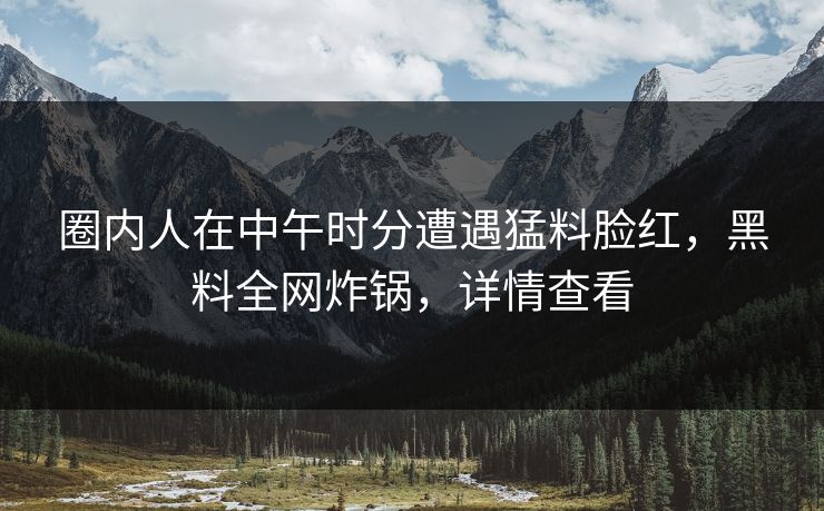 圈内人在中午时分遭遇猛料脸红,黑料全网炸锅,详情查看 圈内人在中午时分遭遇猛料脸红,黑料全网炸锅,详情查看