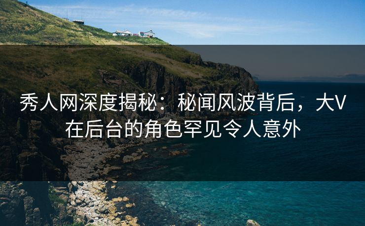 秀人网深度揭秘：秘闻风波背后，大V在后台的角色罕见令人意外