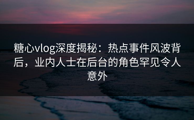 糖心vlog深度揭秘：热点事件风波背后，业内人士在后台的角色罕见令人意外