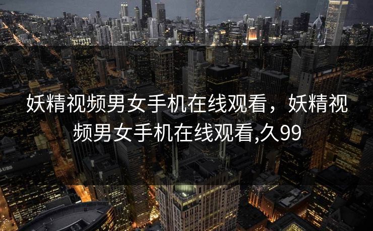 妖精视频男女手机在线观看，妖精视频男女手机在线观看,久99