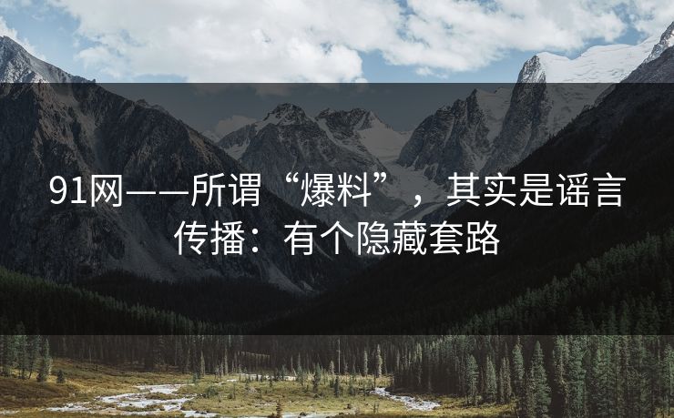 91网——所谓“爆料”，其实是谣言传播：有个隐藏套路