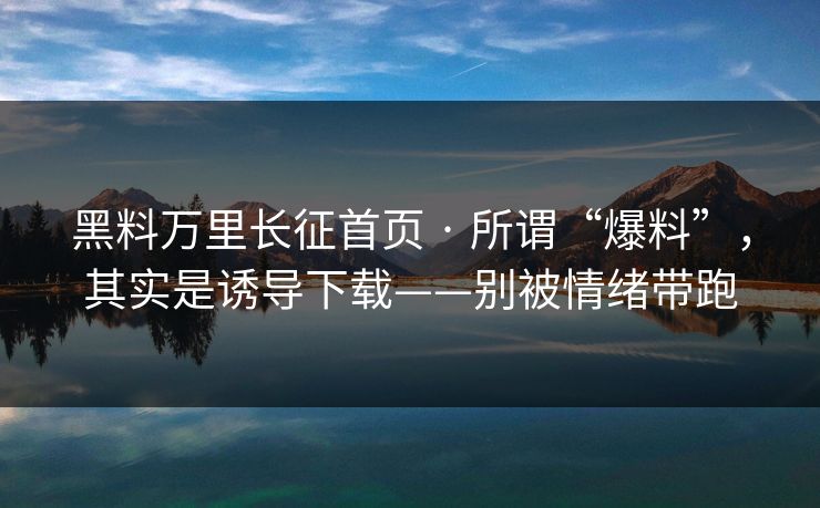 黑料万里长征首页 · 所谓“爆料”,其实是诱导下载——别被情绪带跑