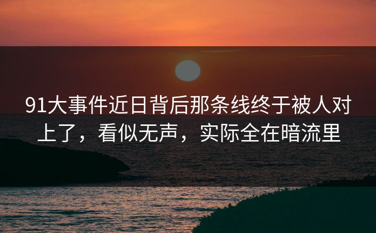 91大事件近日背后那条线终于被人对上了，看似无声，实际全在暗流里