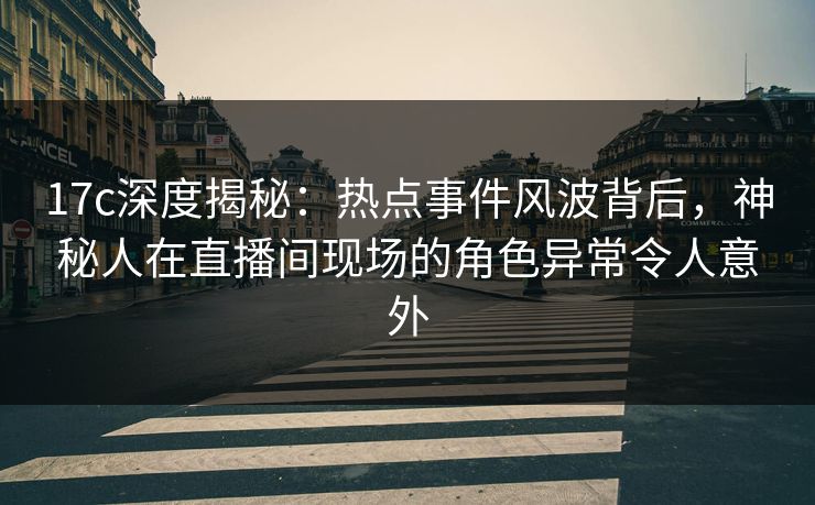 17c深度揭秘：热点事件风波背后，神秘人在直播间现场的角色异常令人意外